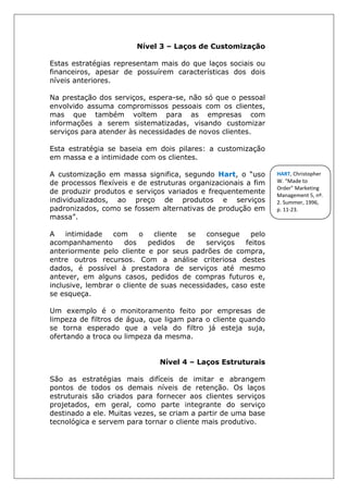 Nível 3 – Laços de Customização
Estas estratégias representam mais do que laços sociais ou
financeiros, apesar de possuírem características dos dois
níveis anteriores.
Na prestação dos serviços, espera-se, não só que o pessoal
envolvido assuma compromissos pessoais com os clientes,
mas que também voltem para as empresas com
informações a serem sistematizadas, visando customizar
serviços para atender às necessidades de novos clientes.
Esta estratégia se baseia em dois pilares: a customização
em massa e a intimidade com os clientes.
A customização em massa significa, segundo Hart, o “uso
de processos flexíveis e de estruturas organizacionais a fim
de produzir produtos e serviços variados e frequentemente
individualizados, ao preço de produtos e serviços
padronizados, como se fossem alternativas de produção em
massa”.
A intimidade com o cliente se consegue pelo
acompanhamento dos pedidos de serviços feitos
anteriormente pelo cliente e por seus padrões de compra,
entre outros recursos. Com a análise criteriosa destes
dados, é possível à prestadora de serviços até mesmo
antever, em alguns casos, pedidos de compras futuros e,
inclusive, lembrar o cliente de suas necessidades, caso este
se esqueça.
Um exemplo é o monitoramento feito por empresas de
limpeza de filtros de água, que ligam para o cliente quando
se torna esperado que a vela do filtro já esteja suja,
ofertando a troca ou limpeza da mesma.
Nível 4 – Laços Estruturais
São as estratégias mais difíceis de imitar e abrangem
pontos de todos os demais níveis de retenção. Os laços
estruturais são criados para fornecer aos clientes serviços
projetados, em geral, como parte integrante do serviço
destinado a ele. Muitas vezes, se criam a partir de uma base
tecnológica e servem para tornar o cliente mais produtivo.
HART, Christopher
W. “Made to
Order” Marketing
Management 5, nº.
2. Summer, 1996,
p. 11-23.
 