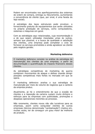 Podem ser encontrados nos aperfeiçoamentos dos sistemas
de ordem de compra, entrega ou faturamento, aumentando
a conveniência do cliente (que, por sinal, é uma faceta do
laço social).
A estratégia dos laços estruturais pode envolver, o
fornecimento gratuito de equipamentos que serão utilizados
na própria prestação de serviços, como computadores,
sistemas e máquinas em geral.
Com as estratégias aqui relacionadas, cuja recomendação é
a de que sejam utilizadas mescladas umas às outras,
sempre que possível, e a busca da qualidade e satisfação
dos clientes, uma empresa pode completar o ciclo de
fornecer os serviços prometidos e ainda agradecer ao cliente
pelo negócio gerado.
Marketing defensivo
O marketing defensivo consiste na análise da estratégia de
manutenção dos clientes de uma empresa, a partir da
documentação e quantificação do impacto financeiro desses
clientes.
As estratégias competitivas de marketing de guerra
combinam movimentos de ataque e defesa visando atingir
posições competitivas mais fortes no mercado em que se
opera.
O marketing defensivo analisa a sua estratégia de
manutenção por meio do volume de negócios que a carteira
da empresa produz.
Atualmente, já há o entendimento de que a evasão de
clientes e a reposição da carteira custam muito dinheiro e
esforços para as empresas com publicidade, promoções e
despesas operacionais inerentes ao processo.
Não raramente, clientes novos não são lucrativos para as
empresas, assim como conquistar clientes de outras
empresas (técnica denominada “canibalização”) implica em,
muitas vezes, ter de conseguir um grau maior de melhoria
do produto.
 