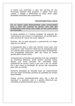 O cliente que reconhece o valor dos serviços de seu
fornecedor habitual está propenso a gastar mais para
manter a relação e dificilmente se deixa atrair pelas
facilidades oferecidas pela concorrência.
Comunicação boca a boca
Há um valioso papel desempenhado pelas comunicações
boca a boca nas compras de serviço, pois elas são
consideradas como tendo mais crédito do que outras fontes
de informação.
O cliente satisfeito é o “melhor vendedor” da empresa. Ele
recomenda ao seu círculo e é responsável, em grande parte,
pelo aumento do volume de novos negócios.
Portanto, não se pode desprezar o potencial de um elogio
feito por um cliente.
A propaganda boca a boca traz clientes novos para uma
empresa e o valor financeiro deste tipo de propaganda pode
ser auferido pelos custos que a empresa deixa de despender
com propaganda tradicional, além dos fluxos de receita
gerada pelos clientes novos.
A despeito das conclusões que podemos tirar das vantagens
do marketing defensivo, ainda existem diversos outros
tópicos que ainda precisam ser entendidos pelos
prestadores de serviço, como o que vem a ser um cliente
fiel e que níveis de prestação de serviço são necessários
para reter os clientes.
Nenhuma estratégia de retenção pode ser implementada
sem que sejam fornecidos produtos de qualidade por preços
determinados.
Prestar serviços consistentemente bons não é fácil de
reproduzir e, portanto, este é o grande diferencial que
consolida os relacionamentos com os clientes.
 