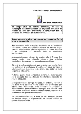 Como lidar com a concorrência
Uma ideia importante
No estágio atual do sistema capitalista, no qual a
competição é bastante acirrada, as empresas não ditam as
normas do que será consumido; o consumidor tem a
liberdade e é soberano em suas decisões.
Quem passou a ditar as regras de consumo foi o
próprio consumidor.
Num ambiente onde as mudanças acontecem com enorme
velocidade, novas necessidades surgem no mesmo ritmo,
levando o consumidor a buscar continuamente por soluções
e as empresas por inovação para se manterem
competitivas.
As expectativas dos clientes de serviços são dinâmicas. Em
grande parte, esta situação decorre dos próprios
prestadores de serviços em mercados competitivos.
Há uma grande pressão para que as empresas mantenham
ou melhorem a qualidade, diversifiquem seus serviços e
reinventem seus conceitos, pois o cliente está cada vez mais
exigente e intolerante.
Portanto, quanto mais competitivo o mercado, maior deverá
ser a elevação das expectativas dos clientes a respeito do
serviço adequado.
As expectativas do serviço desejado, no entanto, tendem a
ser bem mais estáveis. Como estas são conduzidas por
fatores mais duradouros, como necessidades pessoais e
intensificadores permanentes de serviços, elas tendem a ser
altas desde o início do relacionamento cliente-prestador e a
permanecer em patamares elevados.
Em um mesmo mercado, a meta de uma empresa deverá
ser sempre atingir as expectativas de clientes melhor do
que seus concorrentes.
 