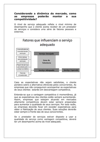 Considerando a dinâmica do mercado, como
as empresas poderão manter a sua
competitividade?
O nível de serviço adequado reflete o nível mínimo de
desempenho que o cliente aceita receber de um prestador
de serviços e considera uma série de fatores pessoais e
externos.
Caso as expectativas não sejam satisfeitas, o cliente
pondera sobre a alternativa oferecida pelos concorrentes. As
empresas que não conseguirem acompanhar as expectativas
de seus clientes estarão em desvantagem competitiva.
Entenda-se que a vantagem competitiva é momentânea, já
que as expectativas dos clientes estão sempre aumentando.
Assim, empresas que estejam atuando em mercados
altamente competitivos devem estar sempre preparadas
para aumentar a qualidade de seus serviços. Por esta razão,
as empresas deverão focar em exceder expectativas para
obter a fidelização de seus clientes. Suas soluções deverão
estar sempre à frente das de seus concorrentes.
Se o prestador de serviços estiver disposto a usar a
qualidade do serviço como vantagem competitiva, deverá
ter um desempenho acima do nível adequado.
 
