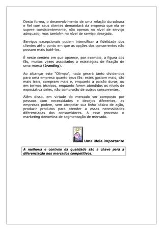 Desta forma, o desenvolvimento de uma relação duradoura
e fiel com seus clientes demandará da empresa que ela se
supere consistentemente, não apenas no nível de serviço
adequado, mas também no nível de serviço desejado.
Serviços excepcionais podem intensificar a fidelidade dos
clientes até o ponto em que as opções dos concorrentes não
possam mais batê-los.
É neste cenário em que aparece, por exemplo, a figura dos
fãs, muitas vezes associados a estratégias de fixação de
uma marca (branding).
Ao alcançar este “Olimpo”, nada gerará tanto dividendos
para uma empresa quanto seus fãs: estes gastam mais, são
mais leais, compram mais e, enquanto a paixão durar, ou
em termos técnicos, enquanto forem atendidos os níveis de
expectativa deles, não comprarão de outros concorrentes.
Além disso, em virtude do mercado ser composto por
pessoas com necessidades e desejos diferentes, as
empresas podem, sem atropelar sua linha básica de ação,
produzir produtos para atender a essas necessidades
diferenciadas dos consumidores. A esse processo o
marketing denomina de segmentação de mercado.
Uma ideia importante
A melhoria e controle da qualidade são a chave para a
diferenciação nos mercados competitivos.
 