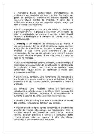 O marketing busca compreender profundamente as
vontades e necessidades de seus clientes. Por meio, em
geral, de pesquisas, identifica os desejos latentes dos
futuros e atuais clientes da empresa. A partir daí, a
publicidade se encarrega de despertar aquele desejo que
nem o cliente sabia que tinha.
Mais do que projetar ou criar uma identidade do cliente com
o produto/serviço, é preciso acrescentar um conceito de
valor e positividade ao mesmo e geri-lo, e isso deverá
respeitar a estratégia e a ambição do cliente e do seu
produto/serviço.
O branding é um trabalho de consolidação da marca. A
marca é um nome, termo, sinal, símbolo ou esboço que tem
a intenção de identificar os produtos e serviços de uma
empresa e que serve para diferenciá-la de seus
concorrentes. As marcas são valiosas. Uma marca é o maior
patrimonio de uma empresa. É ela que orienta o valor do
negócio no mercado.
Marcas são importantes porque atendem, a um só tempo, à
necessidade do consumidor de simplificação na identificação
de qualidade e valor, bem como à necessidade deste
consumidor reduzir riscos, ao identificar a marca com
segurança e qualidade.
A promoção é, também, uma ferramenta do marketing e
que funciona, em certa medida, como a publicidade. A única
diferença é o seu carater pontual, priorizando o apelo à
urgência.
Ela estimula uma resposta rápida do consumidor,
trabalhando a relação custo x benefício, como no caso dos
descontos ou brindes, incentiva à experimentação e
aumenta o volume de vendas durante a sua vigência.
A tendência do marketing é ir além da conquista da mente
dos clientes, conquistando também seu coração.
A imagem de uma empresa pode ser formada e disseminada
através de mídias alternativas ou tradicionais, mas a
proposta deverá ser diferenciar cada cliente, abordar
valores, divulgar produtos e serviços e aproveitar datas
comemorativas para se integrar à vida do cliente,
reforçando o vínculo emocional entre eles.
 