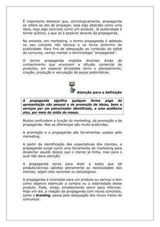 É importante destacar que, etimologicamente, propaganda
se refere ao ato de propagar, seja algo abstrato como uma
ideia, seja algo concreto como um produto. Já publicidade é
tornar público, o que só é possível através da propaganda.
No entanto, em marketing, o termo propaganda é adotado
no seu conceito não técnico e se torna sinônimo de
publicidade. Para fins de adequação ao conteúdo do edital
do concurso, vamos manter a terminologia “propaganda”.
O termo propaganda engloba diversas áreas de
conhecimento que envolvem a difusão comercial de
produtos, em especial atividades como o planejamento,
criação, produção e veiculação de peças publicitárias.
Atenção para a definição
A propaganda significa qualquer forma paga de
apresentação não pessoal e de promoção de ideias, bens e
serviços por um patrocinador identificado, a uma audiência
alvo, por meio da mídia de massa.
Muitos confundem a função do marketing, da promoção e da
propaganda. Mas as diferenças são muito profundas.
A promoção e a propaganda são ferramentas usadas pelo
marketing.
A partir da identificação das expectativas dos clientes, a
propaganda surge como uma ferramenta do marketing para
despertar aquele desejo que o cliente já tinha, mas para o
qual não dava atenção.
A propaganda serve para dizer a todos que tal
produto/serviço satisfaz plenamente as necessidades dos
clientes, sejam elas racionais ou psicológicas.
A propaganda é orientada para um produto ou serviço e tem
como objetivo estimular a compra ou a notoriedade desse
produto. Pode, ainda, simplesmente servir para informar.
Hoje em dia, a relação da propaganda com novos conceitos,
como o branding, passa pela adequação dos novos meios de
comunicar.
 