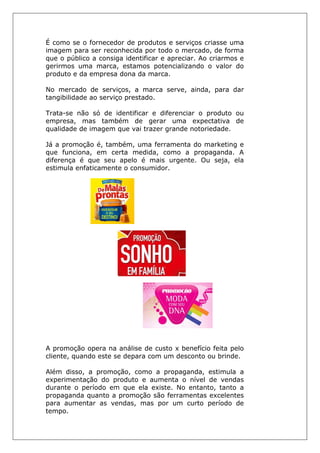 É como se o fornecedor de produtos e serviços criasse uma
imagem para ser reconhecida por todo o mercado, de forma
que o público a consiga identificar e apreciar. Ao criarmos e
gerirmos uma marca, estamos potencializando o valor do
produto e da empresa dona da marca.
No mercado de serviços, a marca serve, ainda, para dar
tangibilidade ao serviço prestado.
Trata-se não só de identificar e diferenciar o produto ou
empresa, mas também de gerar uma expectativa de
qualidade de imagem que vai trazer grande notoriedade.
Já a promoção é, também, uma ferramenta do marketing e
que funciona, em certa medida, como a propaganda. A
diferença é que seu apelo é mais urgente. Ou seja, ela
estimula enfaticamente o consumidor.
A promoção opera na análise de custo x benefício feita pelo
cliente, quando este se depara com um desconto ou brinde.
Além disso, a promoção, como a propaganda, estimula a
experimentação do produto e aumenta o nível de vendas
durante o período em que ela existe. No entanto, tanto a
propaganda quanto a promoção são ferramentas excelentes
para aumentar as vendas, mas por um curto período de
tempo.
 