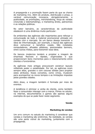 A propaganda e a promoção fazem parte do que se chama
de marketing mix. Além do produto, distribuição e preço, a
variável comunicação incorpora, obrigatoriamente, a
publicidade, as promoções, merchandising, força de vendas
(incluindo o telemarketing), o marketing direto, patrocínios
e as relações públicas.
No setor bancário, as caracteristicas da publicidade
obedecem à uma dinâmica muito particular:
Os ambientes das agências são importantes para reforçar a
comunicação de todo o material promocional utilizado em
contato com o mercado. Se um banco deseja transmitir a
ideia de informatização, por exemplo, o layout das agências
deve comunicar o benefício visado. São instalados
computadores, afixados pôsteres, posicionados banners,
entre outras mídias, para transmitir essa ideia.
Os bancos modernos tendem a projetar a imagem de
empresas flexíveis e rápidas, organizadas e que
proporcionam bons momentos para o relacionamento entre
clientes e funcionários.
As agências mais antigas procuravam construir layouts
refletindo poder e estabilidade. Por tal, as agências eram
sempre altas, grandes e com colunas sólidas para projetar
estes atributos. Esses conceitos, como vimos, mudaram
para acompanhar os novos tempos e as limitações impostas
pelas grandes cidades.
Além disso, a imagem também é formada por meio de
eventos.
A tendência é otimizar a verba do cliente, como também
fazer o consumidor interagir com a marca. Filmes no celular,
na internet, documentários e games são apenas alguns
exemplos do que se pode fazer neste segmento.
Venda
Marketing de vendas
Um erro comum no estudo do marketing é considerar que
vendas e marketing são sinônimos. Na realidade, as vendas
são uma parte visível do marketing, juntamente com a
propaganda.
 