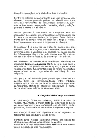 O marketing engloba uma série de outras atividades.
Dentre os esforços de comunicação que uma empresa pode
oferecer, vendas pessoais podem ser classificadas como
uma das ferramentas de comunicação disponíveis, junto
com outras como propaganda, marketing direto, relações
públicas e promoção de vendas.
Vendas pessoais é uma forma de a empresa levar sua
mensagem aos grupos de consumidores almejados por ela.
É quando os representantes da empresa ficam frente a
frente com os compradores em potencial. A força de vendas
funciona como um elo entre a empresa e os clientes.
O vendedor É a empresa na visão de muitos dos seus
clientes, pois as imagens são fortemente associadas. A
diferença entre o vendedor e a empresa vai surgir quando
for definido o papel que a força de vendas terá. Ela pode ser
um canal de comunicação ou de distribuição, ou ambos.
Em processos de compra mais complexos, sobretudo em
mercados business-to-business (B2B, ou seja, nos quais o
vendedor e o comprador são corporações), o papel de um
vendedor se torna fundamental e isso se reflete na estrutura
organizacional e no orçamento de marketing de uma
empresa.
Isto porque são diversos participantes que influenciam a
decisão final da compra/prestação entre entidades
corporativas. É preciso que a fornecedora identifique estes
participantes, atenda às diferentes expectativas e, muitas
vezes, desenvolva relacionamentos com eles.
Planejamento da força de vendas
A mais antiga forma de marketing direto é a visita de
vendas. Atualmente, a maior parte das empresas se baseia
em uma força de vendas profissional, que identifica clientes
potenciais, transforma-os em clientes e expande o negócio.
Outra opção é contratar representantes ou agentes dos
fabricantes para conduzir a venda direta.
Nenhum outro método tradicional implica em gastos tão
altos quanto os feitos com as forças de vendas.
Cerca de 12% dos norte-americanos trabalham com vendas
ou em ocupações a elas relacionadas.
 