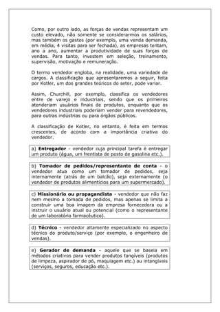 Como, por outro lado, as forças de vendas representam um
custo elevado, não somente se considerarmos os salários,
mas também os gastos (por exemplo, uma venda demanda,
em média, 4 visitas para ser fechada), as empresas tentam,
ano a ano, aumentar a produtividade de suas forças de
vendas. Para tanto, investem em seleção, treinamento,
supervisão, motivação e remuneração.
O termo vendedor engloba, na realidade, uma variedade de
cargos. A classificação que apresentaremos a seguir, feita
por Kotler, um dos grandes teóricos do setor, pode variar.
Assim, Churchill, por exemplo, classifica os vendedores
entre de varejo e industriais, sendo que os primeiros
atenderiam usuários finais de produtos, enquanto que os
vendedores industriais poderiam vender para revendedores,
para outras indústrias ou para órgãos públicos.
A classificação de Kotler, no entanto, é feita em termos
crescentes, de acordo com a importância criativa do
vendedor.
a) Entregador - vendedor cuja principal tarefa é entregar
um produto (água, um frentista de posto de gasolina etc.).
b) Tomador de pedidos/representante de conta - o
vendedor atua como um tomador de pedidos, seja
internamente (atrás de um balcão), seja externamente (o
vendedor de produtos alimentícios para um supermercado).
c) Missionário ou propagandista - vendedor que não faz
nem mesmo a tomada de pedidos, mas apenas se limita a
construir uma boa imagem da empresa fornecedora ou a
instruir o usuário atual ou potencial (como o representante
de um laboratório farmacêutico).
d) Técnico - vendedor altamente especializado no aspecto
técnico do produto/serviço (por exemplo, o engenheiro de
vendas).
e) Gerador de demanda - aquele que se baseia em
métodos criativos para vender produtos tangíveis (produtos
de limpeza, aspirador de pó, maquiagem etc.) ou intangíveis
(serviços, seguros, educação etc.).
 