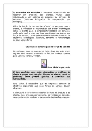 f) Vendedor de soluções - vendedor especializado em
resolver um problema dos clientes, muitas vezes
relacionado a um sistema de produtos ou serviços da
empresa (sistemas integrados de computação, por
exemplo).
Além da função de representar a “cara” da empresa para o
cliente, o vendedor é responsável por trazer informações
sobre o cliente para a empresa/fornecedora de serviços,
razão pela qual a empresa deve considerar, ao formar sua
força de vendas, certos pontos como o desenvolvimento de
objetivos, estratégias, estrutura, tamanho e remuneração
de seus vendedores.
Objetivos e estratégias da força de vendas
O vendedor, mais do que nunca hoje, deve ser visto como
alguém que resolve problemas e não ser voltado apenas
para vender, vender, vender.
Uma ideia importante
O bom vendedor deve saber diagnosticar o problema do
cliente e propor uma solução. Mostrar ao cliente, usual ou
potencial, como poderá ajudá-lo a aumentar sua
lucratividade.
Para tanto, é necessário que as empresas definam os
objetivos específicos que suas forças de vendas devem
alcançar.
A estrutura a ser definida depende do tipo de produto e de
cliente, mas, em qualquer contexto, os vendedores deverão,
necessariamente, realizar uma ou mais das tarefas a seguir.
 