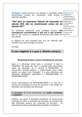 Theodore Levitt escreveu um famoso e premiado artigo
denominado “miopia em marketing”, onde analisa a
seguinte questão:
“Por que as empresas líderes de mercado no
século XIX não se mantiveram como tal no
século XX?”
As empresas perderam suas posições porque não
enxergavam corretamente o que era o seu produto.
Esta é, em resumo, a resposta encontrada pelo autor em
seu estudo.
O negócio de uma empresa tem que ser definido pelo
benefício que você entrega ao cliente.
Ou seja:
O seu negócio é o que o cliente compra.
Marketing de bens versus marketing de serviços
Qual é a diferença entre bens e serviços? O bem é
TANGÍVEL. Ele pode ser visto e avaliado pelo consumidor
antes da aquisição. Já o serviço é INTANGÍVEL. O
consumidor precisa adquirir e experimentar para então
avaliar ou seguir uma indicação. E é esta diferença que
demanda estratégias específicas à TANGIBILIDADE ou
INTANGIBILIDADE.
Outra característica da INTANGIBILIDADE é o fato de o
serviço ser produzido na hora do consumo e não poder ser
estocado. Ele acontece sob demanda.
Os serviços, de forma simplificada, são ações, processos
e atuações.
Embora, em geral, a atividade econômica se divida entre
empresas de bens e empresas de serviços, os serviços não
são oferecidos apenas por empresas de serviços - os
fabricantes de bens manufaturados também os oferecem.
Theodore Levitt
Professor de
Administração de
empresas na Escola
de Administração de
Empresas da
Universidade de
Harvard.
Autor de numerosos
artigos sobre
administração de
empresas e de
marketing.
 