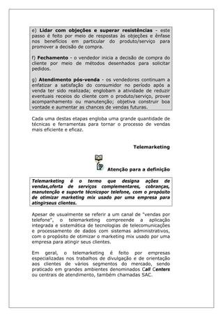 e) Lidar com objeções e superar resistências - este
passo é feito por meio de respostas às objeções e ênfase
nos benefícios em particular do produto/serviço para
promover a decisão de compra.
f) Fechamento - o vendedor inicia a decisão de compra do
cliente por meio de métodos desenhados para solicitar
pedidos.
g) Atendimento pós-venda - os vendedores continuam a
enfatizar a satisfação do consumidor no período após a
venda ter sido realizada; englobam a atividade de reduzir
eventuais receios do cliente com o produto/serviço, prover
acompanhamento ou manutenção; objetiva construir boa
vontade e aumentar as chances de vendas futuras.
Cada uma destas etapas engloba uma grande quantidade de
técnicas e ferramentas para tornar o processo de vendas
mais eficiente e eficaz.
Telemarketing
Atenção para a definição
Telemarketing é o termo que designa ações de
vendas,oferta de serviços complementares, cobranças,
manutenção e suporte técnicopor telefone, com o propósito
de otimizar marketing mix usado por uma empresa para
atingirseus clientes.
Apesar de usualmente se referir a um canal de "vendas por
telefone", o telemarketing compreende a aplicação
integrada e sistemática de tecnologias de telecomunicações
e processamento de dados com sistemas administrativos,
com o propósito de otimizar o marketing mix usado por uma
empresa para atingir seus clientes.
Em geral, o telemarketing é feito por empresas
especializadas nos trabalhos de divulgação e de orientação
aos clientes de vários segmentos do mercado, sendo
praticado em grandes ambientes denominados Call Centers
ou centrais de atendimento, também chamadas SAC.
 