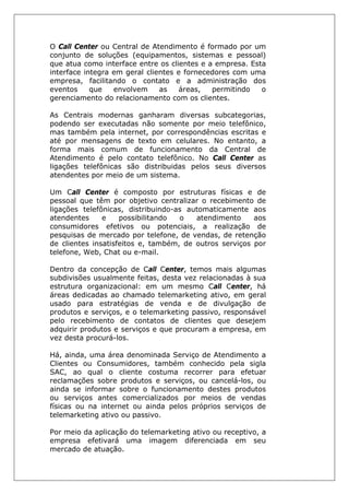 O Call Center ou Central de Atendimento é formado por um
conjunto de soluções (equipamentos, sistemas e pessoal)
que atua como interface entre os clientes e a empresa. Esta
interface integra em geral clientes e fornecedores com uma
empresa, facilitando o contato e a administração dos
eventos que envolvem as áreas, permitindo o
gerenciamento do relacionamento com os clientes.
As Centrais modernas ganharam diversas subcategorias,
podendo ser executadas não somente por meio telefônico,
mas também pela internet, por correspondências escritas e
até por mensagens de texto em celulares. No entanto, a
forma mais comum de funcionamento da Central de
Atendimento é pelo contato telefônico. No Call Center as
ligações telefônicas são distribuidas pelos seus diversos
atendentes por meio de um sistema.
Um Call Center é composto por estruturas físicas e de
pessoal que têm por objetivo centralizar o recebimento de
ligações telefônicas, distribuindo-as automaticamente aos
atendentes e possibilitando o atendimento aos
consumidores efetivos ou potenciais, a realização de
pesquisas de mercado por telefone, de vendas, de retenção
de clientes insatisfeitos e, também, de outros serviços por
telefone, Web, Chat ou e-mail.
Dentro da concepção de Call Center, temos mais algumas
subdivisões usualmente feitas, desta vez relacionadas à sua
estrutura organizacional: em um mesmo Call Center, há
áreas dedicadas ao chamado telemarketing ativo, em geral
usado para estratégias de venda e de divulgação de
produtos e serviços, e o telemarketing passivo, responsável
pelo recebimento de contatos de clientes que desejem
adquirir produtos e serviços e que procuram a empresa, em
vez desta procurá-los.
Há, ainda, uma área denominada Serviço de Atendimento a
Clientes ou Consumidores, também conhecido pela sigla
SAC, ao qual o cliente costuma recorrer para efetuar
reclamações sobre produtos e serviços, ou cancelá-los, ou
ainda se informar sobre o funcionamento destes produtos
ou serviços antes comercializados por meios de vendas
físicas ou na internet ou ainda pelos próprios serviços de
telemarketing ativo ou passivo.
Por meio da aplicação do telemarketing ativo ou receptivo, a
empresa efetivará uma imagem diferenciada em seu
mercado de atuação.
 