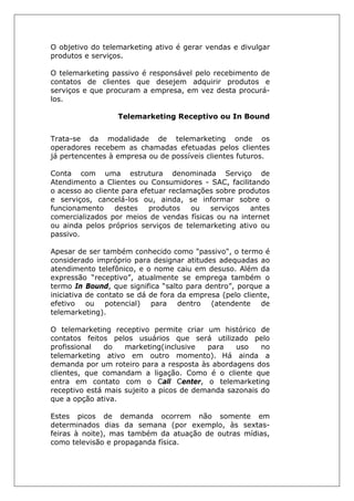 O objetivo do telemarketing ativo é gerar vendas e divulgar
produtos e serviços.
O telemarketing passivo é responsável pelo recebimento de
contatos de clientes que desejem adquirir produtos e
serviços e que procuram a empresa, em vez desta procurá-
los.
Telemarketing Receptivo ou In Bound
Trata-se da modalidade de telemarketing onde os
operadores recebem as chamadas efetuadas pelos clientes
já pertencentes à empresa ou de possíveis clientes futuros.
Conta com uma estrutura denominada Serviço de
Atendimento a Clientes ou Consumidores - SAC, facilitando
o acesso ao cliente para efetuar reclamações sobre produtos
e serviços, cancelá-los ou, ainda, se informar sobre o
funcionamento destes produtos ou serviços antes
comercializados por meios de vendas físicas ou na internet
ou ainda pelos próprios serviços de telemarketing ativo ou
passivo.
Apesar de ser também conhecido como "passivo", o termo é
considerado impróprio para designar atitudes adequadas ao
atendimento telefônico, e o nome caiu em desuso. Além da
expressão “receptivo”, atualmente se emprega também o
termo In Bound, que significa “salto para dentro”, porque a
iniciativa de contato se dá de fora da empresa (pelo cliente,
efetivo ou potencial) para dentro (atendente de
telemarketing).
O telemarketing receptivo permite criar um histórico de
contatos feitos pelos usuários que será utilizado pelo
profissional do marketing(inclusive para uso no
telemarketing ativo em outro momento). Há ainda a
demanda por um roteiro para a resposta às abordagens dos
clientes, que comandam a ligação. Como é o cliente que
entra em contato com o Call Center, o telemarketing
receptivo está mais sujeito a picos de demanda sazonais do
que a opção ativa.
Estes picos de demanda ocorrem não somente em
determinados dias da semana (por exemplo, às sextas-
feiras à noite), mas também da atuação de outras mídias,
como televisão e propaganda física.
 