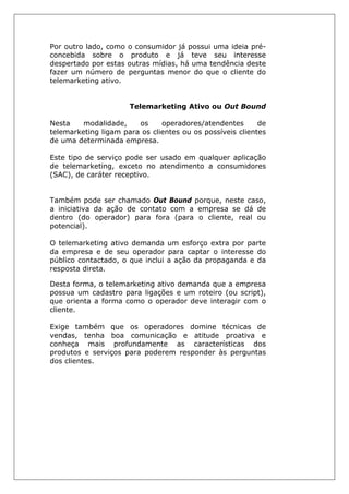 Por outro lado, como o consumidor já possui uma ideia pré-
concebida sobre o produto e já teve seu interesse
despertado por estas outras mídias, há uma tendência deste
fazer um número de perguntas menor do que o cliente do
telemarketing ativo.
Telemarketing Ativo ou Out Bound
Nesta modalidade, os operadores/atendentes de
telemarketing ligam para os clientes ou os possíveis clientes
de uma determinada empresa.
Este tipo de serviço pode ser usado em qualquer aplicação
de telemarketing, exceto no atendimento a consumidores
(SAC), de caráter receptivo.
Também pode ser chamado Out Bound porque, neste caso,
a iniciativa da ação de contato com a empresa se dá de
dentro (do operador) para fora (para o cliente, real ou
potencial).
O telemarketing ativo demanda um esforço extra por parte
da empresa e de seu operador para captar o interesse do
público contactado, o que inclui a ação da propaganda e da
resposta direta.
Desta forma, o telemarketing ativo demanda que a empresa
possua um cadastro para ligações e um roteiro (ou script),
que orienta a forma como o operador deve interagir com o
cliente.
Exige também que os operadores domine técnicas de
vendas, tenha boa comunicação e atitude proativa e
conheça mais profundamente as características dos
produtos e serviços para poderem responder às perguntas
dos clientes.
 
