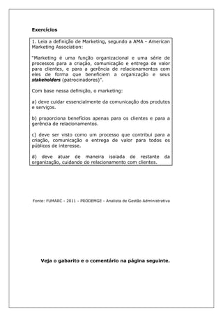 Exercícios
1. Leia a definição de Marketing, segundo a AMA - American
Marketing Association:
“Marketing é uma função organizacional e uma série de
processos para a criação, comunicação e entrega de valor
para clientes, e para a gerência de relacionamentos com
eles de forma que beneficiem a organização e seus
stakeholders (patrocinadores)”.
Com base nessa definição, o marketing:
a) deve cuidar essencialmente da comunicação dos produtos
e serviços.
b) proporciona benefícios apenas para os clientes e para a
gerência de relacionamentos.
c) deve ser visto como um processo que contribui para a
criação, comunicação e entrega de valor para todos os
públicos de interesse.
d) deve atuar de maneira isolada do restante da
organização, cuidando do relacionamento com clientes.
Fonte: FUMARC - 2011 - PRODEMGE - Analista de Gestão Administrativa
Veja o gabarito e o comentário na página seguinte.
 