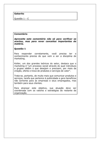 Gabarito
Questão 1 – C
Comentário
Aproveite este comentário não só para verificar se
acertou, mas para rever conceitos importantes da
matéria.
Questão 1
Para responder corretamente, você precisa ter o
conhecimento preciso do que vem a ser a disciplina de
marketing.
Kotler, um dos grandes teóricos do setor, destaca que o
marketing é “um processo social através do qual indivíduos
e grupos obtêm o que desejam e precisam, por meio da
criação, oferta e troca de produtos e serviços de valor”.
Trata-se, portanto, de muito mais que comunicar produtos e
serviços, tarefa que pertence à publicidade e gera benefícios
não somente para as empresas e seus empregados, mas
também para seus clientes.
Para alcançar este objetivo, sua atuação deve ser
coordenada com os valores e estratégias do restante da
organização.
 