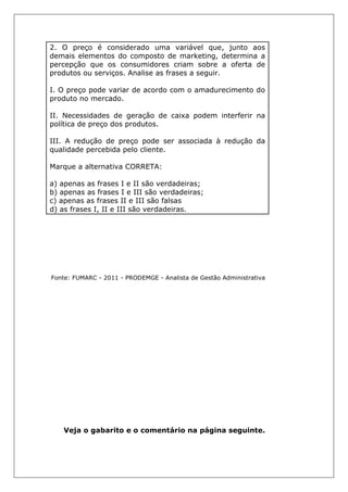2. O preço é considerado uma variável que, junto aos
demais elementos do composto de marketing, determina a
percepção que os consumidores criam sobre a oferta de
produtos ou serviços. Analise as frases a seguir.
I. O preço pode variar de acordo com o amadurecimento do
produto no mercado.
II. Necessidades de geração de caixa podem interferir na
política de preço dos produtos.
III. A redução de preço pode ser associada à redução da
qualidade percebida pelo cliente.
Marque a alternativa CORRETA:
a) apenas as frases I e II são verdadeiras;
b) apenas as frases I e III são verdadeiras;
c) apenas as frases II e III são falsas
d) as frases I, II e III são verdadeiras.
Fonte: FUMARC - 2011 - PRODEMGE - Analista de Gestão Administrativa
Veja o gabarito e o comentário na página seguinte.
 