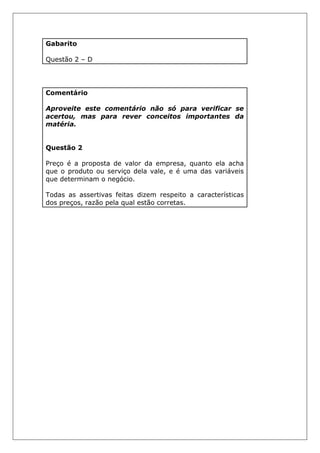 Gabarito
Questão 2 – D
Comentário
Aproveite este comentário não só para verificar se
acertou, mas para rever conceitos importantes da
matéria.
Questão 2
Preço é a proposta de valor da empresa, quanto ela acha
que o produto ou serviço dela vale, e é uma das variáveis
que determinam o negócio.
Todas as assertivas feitas dizem respeito a características
dos preços, razão pela qual estão corretas.
 