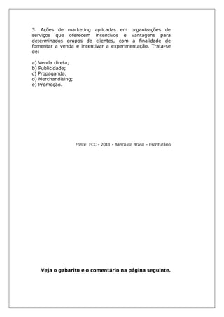3. Ações de marketing aplicadas em organizações de
serviços que oferecem incentivos e vantagens para
determinados grupos de clientes, com a finalidade de
fomentar a venda e incentivar a experimentação. Trata-se
de:
a) Venda direta;
b) Publicidade;
c) Propaganda;
d) Merchandising;
e) Promoção.
Fonte: FCC - 2011 - Banco do Brasil – Escriturário
Veja o gabarito e o comentário na página seguinte.
 