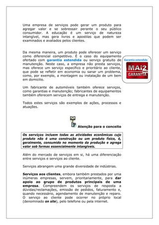 Uma empresa de serviços pode gerar um produto para
agregar valor e se sobressair perante o seu público
consumidor. A educação é um serviço de natureza
intangível, mas gera livros e apostilas que podem ser
examinados e avaliados pelos clientes.
Da mesma maneira, um produto pode oferecer um serviço
como diferencial competitivo. É o caso do equipamento
ofertado com garantia estendida ou serviço gratuito de
manutenção. Neste caso, a empresa não presta serviços,
mas oferece um serviço específico e prioritário ao cliente,
que pode se refletir em economia ou sanar um problema,
como, por exemplo, a montagem ou instalação de um bem
em domicilio.
Um fabricante de automóveis também oferece serviços,
como garantias e manutenção; fabricantes de equipamentos
também oferecem serviços de entrega e manutenção.
Todos estes serviços são exemplos de ações, processos e
atuações.
Atenção para o conceito
Os serviços incluem todas as atividades econômicas cujo
produto não é uma construção ou um produto físico, é,
geralmente, consumido no momento da produção e agrega
valor sob formas essencialmente intangíveis.
Além do mercado de serviços em si, há uma diferenciação
entre serviços e serviços ao cliente.
Serviços abrangem uma grande diversidade de indústrias.
Serviços aos clientes, embora também prestados por uma
inúmeras empresas, servem, prioritariamente, para dar
apoio ao grupo de produtos principais de uma
empresa. Compreendem os serviços de resposta a
dúvidas/reclamações, emissão de pedidos, faturamento e,
quando necessário, agendamento de manutenção e reparo.
O serviço ao cliente pode ocorrer no próprio local
(denominado on site), pelo telefone ou pela internet.
Garantia estendida
 