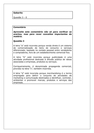 Gabarito
Questão 3 – E
Comentário
Aproveite este comentário não só para verificar se
acertou, mas para rever conceitos importantes da
matéria.
Questão 3
A letra “a” está incorreta porque venda direta é um sistema
de comercialização de bens de consumo e serviços
diferenciado, baseado no contato pessoal entre vendedores
e compradores, fora de um estabelecimento comercial fixo.
A letra “b” está incorreta porque publicidade é uma
atividade profissional dedicada à difusão pública de ideias
associadas a empresas, produtos ou serviços.
Corriqueiramente, é denominada propaganda comercial,
prevista na letra “c”, também incorreta.
A letra “d” está incorreta porque merchandising é o termo
empregado para definir o conjunto de atividades de
marketing e comunicação destinados a identificar, controlar,
ambientar e promover marcas, produtos e serviços das
empresas.
 