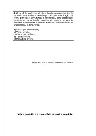 4. O canal de marketing direto aplicado em organizações de
serviços que utilizam tecnologia de telecomunicação de
forma planejada, estruturada e controlada, para estabelecer
contatos de comunicação, serviços de apoio e vendas de
produtos diretamente a clientes finais ou intermediários da
organização, é denominado:
a) Venda por mala direta;
b) Venda direta;
c) Venda por catálogo;
d) Telemarketing.
e) Marketing on-line.
Fonte: FCC - 2011 - Banco do Brasil – Escriturário
Veja o gabarito e o comentário na página seguinte.
 