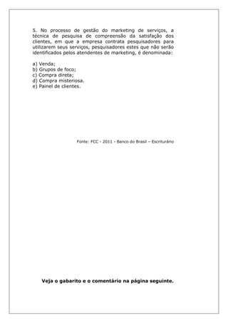 5. No processo de gestão do marketing de serviços, a
técnica de pesquisa de compreensão da satisfação dos
clientes, em que a empresa contrata pesquisadores para
utilizarem seus serviços, pesquisadores estes que não serão
identificados pelos atendentes de marketing, é denominada:
a) Venda;
b) Grupos de foco;
c) Compra direta;
d) Compra misteriosa.
e) Painel de clientes.
Fonte: FCC - 2011 - Banco do Brasil – Escriturário
Veja o gabarito e o comentário na página seguinte.
 