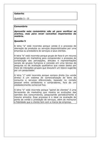 Gabarito
Questão 5 – D
Comentário
Aproveite este comentário não só para verificar se
acertou, mas para rever conceitos importantes da
matéria.
Questão 5
A letra “a” está incorreta porque venda é o processo de
alienação de produtos ou serviços disponibilizados por uma
empresa ou prestadora de serviços a seus clientes.
A letra “b” está incorreta porque grupo de foco é um recurso
empregado em marketing para compreender o processo de
constituição das percepções, atitudes e representações
sociais de grupos humanos e consiste em uma técnica de
pesquisa ou de avaliação qualitativa que coleta dados por
meio de interações grupais que discutem um tópico sugerido
por um pesquisador.
A letra “c” está incorreta porque compra direta (ou venda
direta) é um sistema de comercialização de bens de
consumo e serviços diferenciado, baseado no contato
pessoal entre vendedores e compradores, fora de um
estabelecimento comercial fixo.
A letra “e” está incorreta porque “painel de clientes” é uma
ferramenta de marketing que mostra as evoluções das
opiniões dos consumidores, pesquisando periodicamente a
mesma amostra. Esse processo é o ideal na avaliação do
ponto de venda e prestação de serviços, além de mensurar
a fidelidade que o cliente tem com a marca da empresa.
 