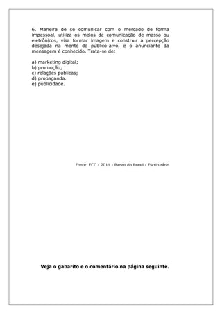 6. Maneira de se comunicar com o mercado de forma
impessoal, utiliza os meios de comunicação de massa ou
eletrônicos, visa formar imagem e construir a percepção
desejada na mente do público-alvo, e o anunciante da
mensagem é conhecido. Trata-se de:
a) marketing digital;
b) promoção;
c) relações públicas;
d) propaganda.
e) publicidade.
Fonte: FCC - 2011 - Banco do Brasil - Escriturário
Veja o gabarito e o comentário na página seguinte.
 