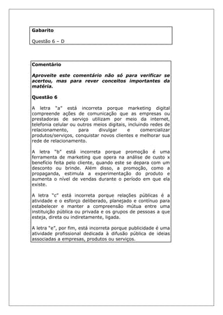 Gabarito
Questão 6 – D
Comentário
Aproveite este comentário não só para verificar se
acertou, mas para rever conceitos importantes da
matéria.
Questão 6
A letra “a” está incorreta porque marketing digital
compreende ações de comunicação que as empresas ou
prestadoras de serviço utilizam por meio da internet,
telefonia celular ou outros meios digitais, incluindo redes de
relacionamento, para divulgar e comercializar
produtos/serviços, conquistar novos clientes e melhorar sua
rede de relacionamento.
A letra “b” está incorreta porque promoção é uma
ferramenta de marketing que opera na análise de custo x
benefício feita pelo cliente, quando este se depara com um
desconto ou brinde. Além disso, a promoção, como a
propaganda, estimula a experimentação do produto e
aumenta o nível de vendas durante o período em que ela
existe.
A letra “c” está incorreta porque relações públicas é a
atividade e o esforço deliberado, planejado e contínuo para
estabelecer e manter a compreensão mútua entre uma
instituição pública ou privada e os grupos de pessoas a que
esteja, direta ou indiretamente, ligada.
A letra “e”, por fim, está incorreta porque publicidade é uma
atividade profissional dedicada à difusão pública de ideias
associadas a empresas, produtos ou serviços.
 