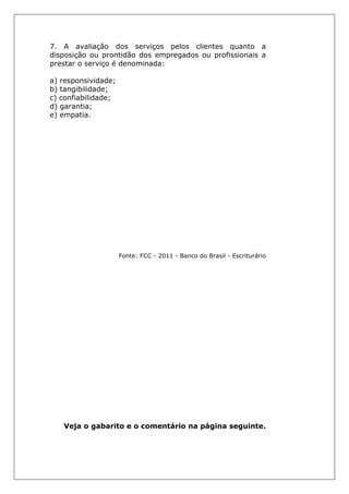 7. A avaliação dos serviços pelos clientes quanto a
disposição ou prontidão dos empregados ou profissionais a
prestar o serviço é denominada:
a) responsividade;
b) tangibilidade;
c) confiabilidade;
d) garantia;
e) empatia.
Fonte: FCC - 2011 - Banco do Brasil - Escriturário
Veja o gabarito e o comentário na página seguinte.
 