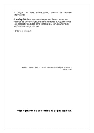 8. Julgue os itens subsecutivos, acerca de imagem
empresarial.
O mailing list é um documento que contém os nomes dos
veículos de comunicação, dos seus editores e(ou) jornalistas
e os respectivos dados para contatá-los, como número de
telefone, endereço e email.
( ) Certo ( ) Errado
Fonte: CESPE - 2011 - TRE-ES - Analista - Relações Públicas -
Específicos
Veja o gabarito e o comentário na página seguinte.
 