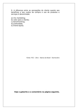9. A diferença entre as percepções do cliente quanto aos
benefícios e aos custos da compra e uso de produtos e
serviços é denominada:
a) mix marketing;
b) valor para o cliente;
c) benchmarking;
d) publicidade;
e) brand equity.
Fonte: FCC - 2011 - Banco do Brasil - Escriturário
Veja o gabarito e o comentário na página seguinte.
 