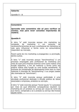 Gabarito
Questão 9 – B
Comentário
Aproveite este comentário não só para verificar se
acertou, mas para rever conceitos importantes da
matéria.
Questão 9
A letra “a” está incorreta porque mix marketing ou
composto de marketing é um conjunto de
variáveis/ferramentas de que o profissional de marketing se
vale para influenciar a forma como os consumidores
respondem ao mercado.
Fazem parte do mix marketing a propaganda e a promoção,
dentre outras.
A letra “c” está incorreta porque “benchmarking” é um
processo empregado pelo profissional do marketing por
meio do qual uma empresa examina como outra realiza uma
função específica, a fim de melhorar a forma como ela
própria realiza esta função ou uma função semelhante. O
processo de comparação do desempenho entre dois ou mais
sistemas é chamado de “benchmarking” e as cargas usadas
são chamadas de “benchmark”.
A letra “d” está incorreta porque publicidade é uma
atividade profissional dedicada à difusão pública de ideias
associadas a empresas, produtos ou serviços.
A letra “e” está incorreta porque “brand equity” é o processo
por meio do qual diferentes consequências resultam no
marketing de um produto ou serviço por causa do nome de
sua marca, comparado a se o produto ou serviço não tivesse
aquele nome.
 