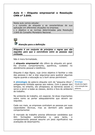 Aula 4 - Etiqueta empresarial e Resolução
CMN nº 3.849.
Nesta aula vamos estudar:
• o conceito de etiqueta e as características de sua
aplicação em diferentes situações na empresa;
• o objetivo e as normas determinadas pela Resolução
3.849 do Conselho Monetário Nacional.
Atenção para a definição
Etiqueta é um conjunto de princípios e regras que são
seguidas para que a convivência entre as pessoas seja
civilizada.
Não é mera formalidade.
A etiqueta empresarial não difere da etiqueta em geral.
Ela envolve comportamento, aparência, cuidados no
atendimento pessoal e telefônico.
Etiqueta é algo lógico, cujo único objetivo é facilitar a vida
das pessoas e dar a elas segurança para quebrar algumas
regras quando a educação ou o bom senso permitirem.
A etimologia da palavra etiqueta vem de “pequena ética”,
antigamente limitada apenas aos nobres. Com o passar dos
tempos, no entanto, ela ultrapassou as barreiras sociais e
serve a servir a todas as classes, dentro e fora do ambiente
de trabalho.
No ambiente de trabalho, em especial, há dicas importantes
sobre como se portar adequadamente que devem ser
seguidas.
Cada vez mais, as empresas contratam as pessoas por suas
capacidades técnicas, mas as demitem pelo aspecto
comportamental.
O mercado de trabalho precisa diferenciar candidatos que
têm formações semelhantes e, para tanto, o
comportamento pessoal assume um peso significativo nas
avaliações de desempenho.
Etimologia
Estudo da origem
e da evolução das
palavras.
 