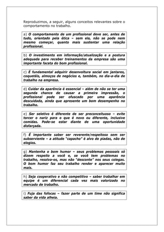 Reproduzimos, a seguir, alguns conceitos relevantes sobre o
comportamento no trabalho.
a) O comportamento de um profissional deve ser, antes de
tudo, orientado pela ética – sem ela, não se pode nem
mesmo começar, quanto mais sustentar uma relação
profissional.
b) O investimento em informação/atualização e a postura
adequada para receber treinamentos da empresa são uma
importante faceta do bom profissional.
c) É fundamental adquirir desenvoltura social em jantares,
coquetéis, almoços de negócios e, também, no dia-a-dia de
trabalho na empresa.
d) Cuidar da aparência é essencial – além de não se ter uma
segunda chance de causar a primeira impressão, o
profissional pode ser ofuscado por uma aparência
descuidada, ainda que apresente um bom desempenho no
trabalho.
e) Ser seletivo é diferente de ser preconceituoso – evite
torcer o nariz para o que é novo ou diferente, inclusive
comidas. Pode-se estar diante de uma oportunidade
disfarçada.
f) É importante saber ser reverente/respeitoso sem ser
subserviente – a atitude “capacho” é alvo de piadas, não de
elogios.
g) Mantenha o bom humor – seus problemas pessoais só
dizem respeito a você e, se você tem problemas no
trabalho, resolva-os, mas não “desconte” nos seus colegas.
O bom humor faz seu trabalho render e aparecer muito
mais.
h) Seja cooperativo e não competitivo – saber trabalhar em
equipe é um diferencial cada vez mais valorizado no
mercado de trabalho.
i) Fuja das fofocas – fazer parte de um time não significa
saber da vida alheia.
 