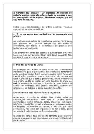 j) Gerencie seu estresse – as explosões de irritação no
trabalho muitas vezes são reflexo direto do estresse a que
os empregados estão sujeitos. Lembre-se sempre que há
vida fora do trabalho.
Feitas estas considerações de ordem genérica, vejamos
algumas dicas mais específicas.
a) A forma como um profissional se apresenta em
público
Ao se dirigir a um colega de trabalho ou superior hierárquico
pela primeira vez, procure sempre dar seu nome e
sobrenome, isto facilita a identificação de pessoas que
tenham prenomes iguais.
Fale olhando nos olhos das pessoas e evite colocar a mão no
bolso ao falar em público. Olhar para baixo enquanto fala
também é uma atitude a ser evitada.
b) Uso dos cartões de visita
Antigamente, os cartões de visita eram um complemento
indispensável para o profissional que desejasse demonstrar
certo prestígio social. Eram também usados como forma de
identificação quando a pessoa procurada não estava no
local. A pessoa que a estava procurando, então, depositava
seu próprio cartão de visitas em uma bandeja de prata, no
hall de entrada da casa ou do trabalho e, para facilitar o
cartão ser levantado pela pessoa procurada, quando ela
retornasse, se dobrava a borda superior do cartão.
Evidentemente, este hábito não mais se justifica.
Atualmente, o cartão de visitas deve conter todas as
informações necessárias para que o contato tenha
continuidade: nome completo, cargo, endereço (com CEP),
telefones (com DDD), e-mail profissional e, se houver, o site
da empresa. O número do celular, a não ser que seja
profissional, não deve ser impresso e, se for o caso, pode
ser escrito à mão, sempre na frente do cartão.
O verso do cartão deve ser usado somente para escrever
alguma mensagem que acompanhe um brinde institucional,
por exemplo.
 