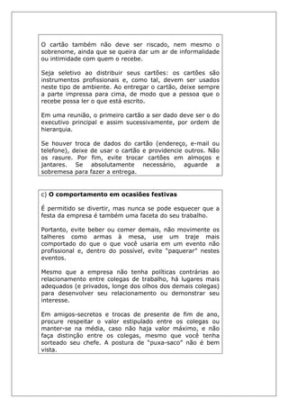 O cartão também não deve ser riscado, nem mesmo o
sobrenome, ainda que se queira dar um ar de informalidade
ou intimidade com quem o recebe.
Seja seletivo ao distribuir seus cartões: os cartões são
instrumentos profissionais e, como tal, devem ser usados
neste tipo de ambiente. Ao entregar o cartão, deixe sempre
a parte impressa para cima, de modo que a pessoa que o
recebe possa ler o que está escrito.
Em uma reunião, o primeiro cartão a ser dado deve ser o do
executivo principal e assim sucessivamente, por ordem de
hierarquia.
Se houver troca de dados do cartão (endereço, e-mail ou
telefone), deixe de usar o cartão e providencie outros. Não
os rasure. Por fim, evite trocar cartões em almoços e
jantares. Se absolutamente necessário, aguarde a
sobremesa para fazer a entrega.
c) O comportamento em ocasiões festivas
É permitido se divertir, mas nunca se pode esquecer que a
festa da empresa é também uma faceta do seu trabalho.
Portanto, evite beber ou comer demais, não movimente os
talheres como armas à mesa, use um traje mais
comportado do que o que você usaria em um evento não
profissional e, dentro do possível, evite “paquerar” nestes
eventos.
Mesmo que a empresa não tenha políticas contrárias ao
relacionamento entre colegas de trabalho, há lugares mais
adequados (e privados, longe dos olhos dos demais colegas)
para desenvolver seu relacionamento ou demonstrar seu
interesse.
Em amigos-secretos e trocas de presente de fim de ano,
procure respeitar o valor estipulado entre os colegas ou
manter-se na média, caso não haja valor máximo, e não
faça distinção entre os colegas, mesmo que você tenha
sorteado seu chefe. A postura de “puxa-saco” não é bem
vista.
 