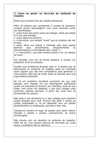 d) Como se portar no dia-a-dia do ambiente de
trabalho
Deixe seus humores fora da relação profissional.
Além da pessoa que usualmente é taxada de grosseira,
existem outros “personagens” com quem devemos evitar
ser identificados:
• quem fuma sem parar junto aos colegas, ainda que esteja
em uma sala fechada;
• quem abusa do perfume;
• o derrotista, que sempre “avisa” que os projetos vão dar
errado;
• quem deixa sua desejo e interesse pelo sexo oposto
dominar seus pensamentos, frequentemente se
descontrolando e incomodando seus “alvos” e
• o “nervosinho”, que está sempre pronto a ter um ataque
de raiva.
Ser rotulado, sem ser de forma elogiosa, é sempre um
problema. Evite os excessos.
Guarde seus problemas pessoais para si. A pessoa que se
descontrola no ambiente de trabalho pode ser encarada
como alguém que não tem competência para gerenciar a
vida pessoal. Este tipo de rótulo pode se estender para sua
capacidade profissional.
Se há um problema inevitável ocorrendo em sua vida
pessoal, com impacto em seu desempenho profissional
(como um processo de divórcio, por exemplo), avise ao seu
chefe, sem entrar em detalhes, e aos seus colegas mais
próximos, pedindo discrição. A partir daí, evite ficar se
lamentando em público.
Não peça à sua secretária ou a seus colegas que resolvam
coisas pessoais para você. Procure não pedir o celular do
colega emprestado e, se for abordado com um pedido
desconfortável ou inadequado, aprenda a dizer não.
Coloque-se sempre no lugar da pessoa para quem estiver
fazendo o pedido e analise, sinceramente, se ficaria
constrangido.
Não discuta com um desafeto no ambiente de trabalho.
Além de ser uma atitude passível de demissão por justa
causa, o problema não se resolverá.
 