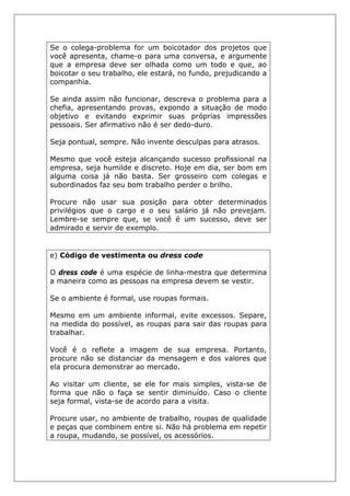 Se o colega-problema for um boicotador dos projetos que
você apresenta, chame-o para uma conversa, e argumente
que a empresa deve ser olhada como um todo e que, ao
boicotar o seu trabalho, ele estará, no fundo, prejudicando a
companhia.
Se ainda assim não funcionar, descreva o problema para a
chefia, apresentando provas, expondo a situação de modo
objetivo e evitando exprimir suas próprias impressões
pessoais. Ser afirmativo não é ser dedo-duro.
Seja pontual, sempre. Não invente desculpas para atrasos.
Mesmo que você esteja alcançando sucesso profissional na
empresa, seja humilde e discreto. Hoje em dia, ser bom em
alguma coisa já não basta. Ser grosseiro com colegas e
subordinados faz seu bom trabalho perder o brilho.
Procure não usar sua posição para obter determinados
privilégios que o cargo e o seu salário já não prevejam.
Lembre-se sempre que, se você é um sucesso, deve ser
admirado e servir de exemplo.
e) Código de vestimenta ou dress code
O dress code é uma espécie de linha-mestra que determina
a maneira como as pessoas na empresa devem se vestir.
Se o ambiente é formal, use roupas formais.
Mesmo em um ambiente informal, evite excessos. Separe,
na medida do possível, as roupas para sair das roupas para
trabalhar.
Você é o reflete a imagem de sua empresa. Portanto,
procure não se distanciar da mensagem e dos valores que
ela procura demonstrar ao mercado.
Ao visitar um cliente, se ele for mais simples, vista-se de
forma que não o faça se sentir diminuído. Caso o cliente
seja formal, vista-se de acordo para a visita.
Procure usar, no ambiente de trabalho, roupas de qualidade
e peças que combinem entre si. Não há problema em repetir
a roupa, mudando, se possível, os acessórios.
 