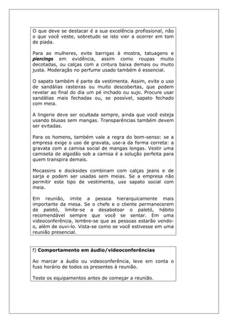 O que deve se destacar é a sua excelência profissional, não
o que você veste, sobretudo se isto vier a ocorrer em tom
de piada.
Para as mulheres, evite barrigas à mostra, tatuagens e
piercings em evidência, assim como roupas muito
decotadas, ou calças com a cintura baixa demais ou muito
justa. Moderação no perfume usado também é essencial.
O sapato também é parte da vestimenta. Assim, evite o uso
de sandálias rasteiras ou muito descobertas, que podem
revelar ao final do dia um pé inchado ou sujo. Procure usar
sandálias mais fechadas ou, se possível, sapato fechado
com meia.
A lingerie deve ser ocultada sempre, ainda que você esteja
usando blusas sem mangas. Transparências também devem
ser evitadas.
Para os homens, também vale a regra do bom-senso: se a
empresa exige o uso de gravata, use-a da forma correta: a
gravata com a camisa social de mangas longas. Vestir uma
camiseta de algodão sob a camisa é a solução perfeita para
quem transpira demais.
Mocassins e docksides combinam com calças jeans e de
sarja e podem ser usadas sem meias. Se a empresa não
permitir este tipo de vestimenta, use sapato social com
meia.
Em reunião, imite a pessoa hierarquicamente mais
importante da mesa. Se o chefe e o cliente permanecerem
de paletó, limite-se a desabotoar o paletó, hábito
recomendável sempre que você se sentar. Em uma
videoconferência, lembre-se que as pessoas estarão vendo-
o, além de ouvi-lo. Vista-se como se você estivesse em uma
reunião presencial.
f) Comportamento em áudio/videoconferências
Ao marcar a áudio ou videoconferência, leve em conta o
fuso horário de todos os presentes à reunião.
Teste os equipamentos antes de começar a reunião.
 