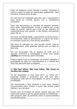 Caso um problema ocorra durante o evento, mantenha a
calma e avalie se pode ser solucionado rapidamente. Caso
contrário, marque outra reunião.
Se você não tiver habilidade para lidar com o equipamento,
peça ajuda ou contrate alguém com a competência
necessária.
Caso haja documentos ou planilhas de pequeno tamanho
para serem lidos/analisados, circule o material por e-mail
antes do evento, mesmo que a tela do seu aparelho de
videoconferência seja grande. A dos demais participantes
pode não ser.
Ao iniciar sua apresentação, cumprimente, de forma breve e
nominalmente, todos os participantes e, a partir daí, dirija-
se somente a quem for o alvo do seu comentário.
Aja como se estivesse em uma reunião normal. Vista-se
adequadamente, evite gesticular demais com as mãos ou
falar alto.
Em sua convocação, não se esqueça de pedir que as
pessoas confirmem a participação e envie uma prévia
(briefing) dos temas que serão abordados.
Procure seguir o que foi combinado. Ao concluir, agradeça a
participação de cada um (nominalmente) e, à medida que
fizer isso, aproveite para se despedir.
g) Não faça fofoca. Não ouça fofoca. Não ocupe os
ouvidos dos colegas.
Ao ser perguntado se está “tudo bem”, ou “como vai”,
responda simples e puramente que está tudo bem,
obrigado(a). Este tipo de interrogação, em geral, é apenas
formalidade.
Ser extrovertido e falar bastante é uma coisa. Pessoas
inconvenientes falam demais. E quem fala demais acaba
falando o que não deve.
Jamais caia na tentação de passar adiante algo que lhe
tenha sido contato e que lhe pareça pessoal ou confidencial.
Não pergunte além do permitido sobre as particularidades
da vida dos outros.
 