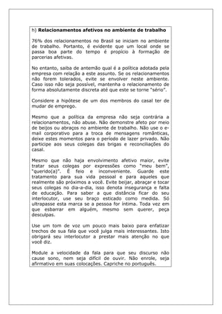 h) Relacionamentos afetivos no ambiente de trabalho
76% dos relacionamentos no Brasil se iniciam no ambiente
de trabalho. Portanto, é evidente que um local onde se
passa boa parte do tempo é propício à formação de
parcerias afetivas.
No entanto, saiba de antemão qual é a política adotada pela
empresa com relação a este assunto. Se os relacionamentos
não forem tolerados, evite se envolver neste ambiente.
Caso isso não seja possível, mantenha o relacionamento de
forma absolutamente discreta até que este se torne “sério”.
Considere a hipótese de um dos membros do casal ter de
mudar de emprego.
Mesmo que a política da empresa não seja contrária a
relacionamentos, não abuse. Não demonstre afeto por meio
de beijos ou abraços no ambiente de trabalho. Não use o e-
mail corporativo para a troca de mensagens românticas,
deixe estes momentos para o período de lazer privado. Não
participe aos seus colegas das brigas e reconciliações do
casal.
Mesmo que não haja envolvimento afetivo maior, evite
tratar seus colegas por expressões como “meu bem”,
“querido(a)”. É feio e inconveniente. Guarde este
tratamento para sua vida pessoal e para aqueles que
realmente são próximos a você. Evite beijar, abraçar e tocar
seus colegas no dia-a-dia, isso denota insegurança e falta
de educação. Para saber a que distância ficar do seu
interlocutor, use seu braço esticado como medida. Só
ultrapasse esta marca se a pessoa for íntima. Toda vez em
que esbarrar em alguém, mesmo sem querer, peça
desculpas.
Use um tom de voz um pouco mais baixo para enfatizar
trechos de sua fala que você julga mais interessantes. Isto
obrigará seu interlocutor a prestar mais atenção no que
você diz.
Module a velocidade da fala para que seu discurso não
cause sono, nem seja difícil de ouvir. Não enrole, seja
afirmativo em suas colocações. Capriche no português.
 
