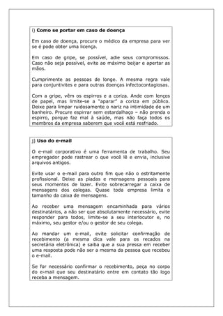 i) Como se portar em caso de doença
Em caso de doença, procure o médico da empresa para ver
se é pode obter uma licença.
Em caso de gripe, se possível, adie seus compromissos.
Caso não seja possível, evite ao máximo beijar e apertar as
mãos.
Cumprimente as pessoas de longe. A mesma regra vale
para conjuntivites e para outras doenças infectocontagiosas.
Com a gripe, vêm os espirros e a coriza. Ande com lenços
de papel, mas limite-se a “aparar” a coriza em público.
Deixe para limpar ruidosamente o nariz na intimidade de um
banheiro. Procure espirrar sem estardalhaço – não prenda o
espirro, porque faz mal à saúde, mas não faça todos os
membros da empresa saberem que você está resfriado.
j) Uso do e-mail
O e-mail corporativo é uma ferramenta de trabalho. Seu
empregador pode rastrear o que você lê e envia, inclusive
arquivos antigos.
Evite usar o e-mail para outro fim que não o estritamente
profissional. Deixe as piadas e mensagens pessoais para
seus momentos de lazer. Evite sobrecarregar a caixa de
mensagens dos colegas. Quase toda empresa limita o
tamanho da caixa de mensagens.
Ao receber uma mensagem encaminhada para vários
destinatários, a não ser que absolutamente necessário, evite
responder para todos, limite-se a seu interlocutor e, no
máximo, seu gestor e/ou o gestor de seu colega.
Ao mandar um e-mail, evite solicitar confirmação de
recebimento (a mesma dica vale para os recados na
secretária eletrônica) e saiba que a sua pressa em receber
uma resposta pode não ser a mesma da pessoa que recebeu
o e-mail.
Se for necessário confirmar o recebimento, peça no corpo
do e-mail que seu destinatário entre em contato tão logo
receba a mensagem.
 