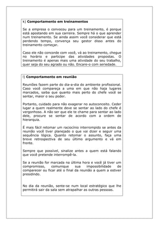 k) Comportamento em treinamentos
Se a empresa o convocou para um treinamento, é porque
está apostando em sua carreira. Sempre há o que aprender
num treinamento. Se ainda assim você considerar que está
perdendo tempo, convença seu gestor disso antes do
treinamento começar.
Caso ele não concorde com você, vá ao treinamento, chegue
no horário e participe das atividades propostas. O
treinamento é apenas mais uma atividade do seu trabalho,
quer seja do seu agrado ou não. Encare-o com seriedade.
l) Comportamento em reunião
Reuniões fazem parte do dia-a-dia do ambiente profissional.
Caso você compareça a uma em que não haja lugares
marcados, saiba que quanto mais perto do chefe você se
sentar, maior o seu poder.
Portanto, cuidado para não exagerar no autoconceito. Ceder
lugar a quem realmente deve se sentar ao lado do chefe é
vergonhoso. A não ser que ele te chame para sentar ao lado
dele, procure se sentar de acordo com a ordem de
hierarquia.
É mais fácil retomar um raciocínio interrompido se antes da
reunião você tiver planejado o que vai dizer e seguir uma
sequência lógica. Quanto retomar o assunto, faça uma
breve retrospectiva de seu último argumento e vá em
frente.
Sempre que possível, sinalize antes a quem está falando
que você pretende interrompê-la.
Se a reunião for marcada na última hora e você já tiver um
compromisso, comunique sua impossibilidade de
comparecer ou ficar até o final da reunião a quem a estiver
presidindo.
No dia da reunião, sente-se num local estratégico que lhe
permitirá sair da sala sem atrapalhar as outras pessoas.
 