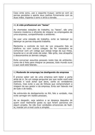 Caso sinta sono, use o seguinte truque: sente-se com as
pernas paralelas e aperte seus joelhos firmemente com as
duas mãos. Espanta o sono e alivia a tensão.
m) A vida profissional em “baias”
As chamadas estações de trabalho, ou “baias”, são uma
maneira moderna e eficiente de integrar os empregados de
uma empresa, compartilhando o ambiente.
Ao usar uma estação de trabalho, evite se balançar ou
balançar as pernas enquanto trabalha.
Mantenha o controle do tom de voz enquanto fala ao
telefone ou com outros colegas. Se for necessário se
comunicar com um colega que esteja longe da sua mesa,
levante-se e vá até onde ele estar. Não grite, isso atrapalha
e desconcentra os demais colegas.
Evite conversar assuntos pessoais neste tipo de ambiente;
como ele é feito para integrar as pessoas, todo mundo ouve
o que você está falando.
n) Mudando de emprego/se desligando da empresa
É preciso saber sair de uma empresa sem bater a porta
atrás de si. Se um colega perguntar por que razão você está
partindo e você achar que deve, conte os verdadeiros
motivos, mas evite o uso de fofocas que comprometam a
imagem do seu gestor e da empresa. Evite sair falando mal
de tudo e de todos.
Na entrevista de desligamento no RH, fale a verdade, mas
evite carregar em razões pessoais.
Ao se despedir, seja seletivo e se despeça daqueles de
quem você realmente gosta ou que foram parceiros em
algum projeto. Se não tiver condições emocionais de fazê-
lo, mande um e-mail curto e simples.
 