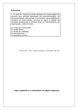 Exercícios
1. O canal de marketing direto aplicado em organizações de
serviços que utilizam tecnologia de telecomunicação, de
forma planejada, estruturada e controlada, para estabelecer
contatos de comunicação, serviços de apoio e vendas de
produtos diretamente a clientes finais ou intermediários da
organização, é denominado:
a) venda por mala direta.
b) venda direta.
c) venda por catálogo.
d) telemarketing.
e) marketing on-line.
Fonte: (FCC - 2011 - Banco do Brasil - Escriturário - Ed. 03)
Veja o gabarito e o comentário na página seguinte.
 