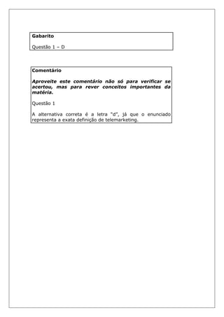 Gabarito
Questão 1 – D
Comentário
Aproveite este comentário não só para verificar se
acertou, mas para rever conceitos importantes da
matéria.
Questão 1
A alternativa correta é a letra “d”, já que o enunciado
representa a exata definição de telemarketing.
 