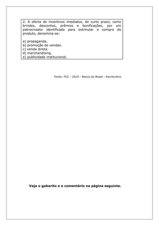 2. A oferta de incentivos imediatos, de curto prazo, como
brindes, descontos, prêmios e bonificações, por um
patrocinador identificado para estimular a compra do
produto, denomina-se:
a) propaganda.
b) promoção de vendas.
c) venda direta.
d) merchandising.
e) publicidade institucional.
Fonte: FCC - 2010 - Banco do Brasil - Escriturário
Veja o gabarito e o comentário na página seguinte.
 