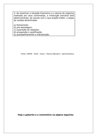 3. Ao examinar a situação financeira e o volume de negócios
realizado por seus correntistas, a instituição bancária está
desenvolvendo, de acordo com o que propõe Kotler, a etapa
de vendas denominada:
a) fechamento.
b) pré-abordagem.
c) superação de objeções.
d) prospecção e qualificação.
e) acompanhamento e manutenção.
Fonte: CESPE - 2010 - Caixa - Técnico Bancário - Administrativo
Veja o gabarito e o comentário na página seguinte.
 